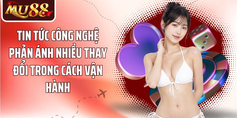 Tin tức công nghệ phản ánh nhiều thay đổi trong cách vận hành